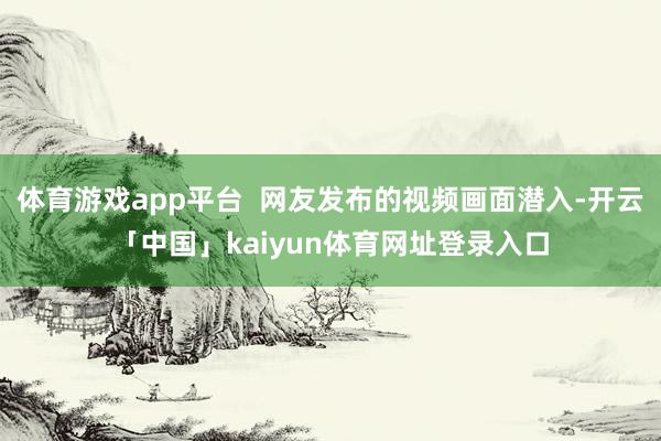 体育游戏app平台 网友发布的视频画面潜入-开云「中国」kaiyun体育网址登录入口
