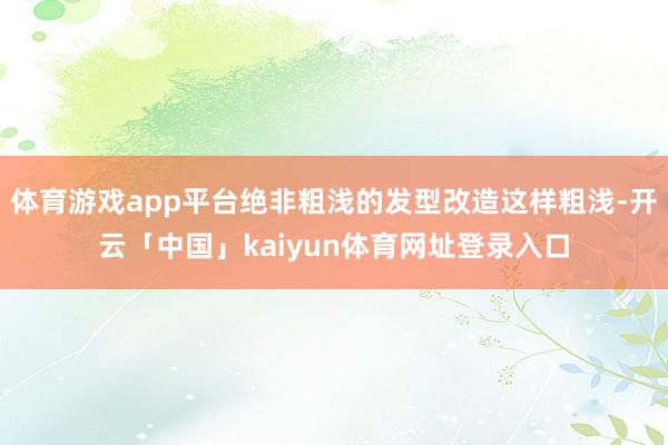 体育游戏app平台绝非粗浅的发型改造这样粗浅-开云「中国」kaiyun体育网址登录入口