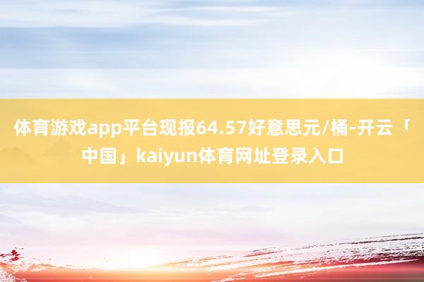 体育游戏app平台现报64.57好意思元/桶-开云「中国」kaiyun体育网址登录入口
