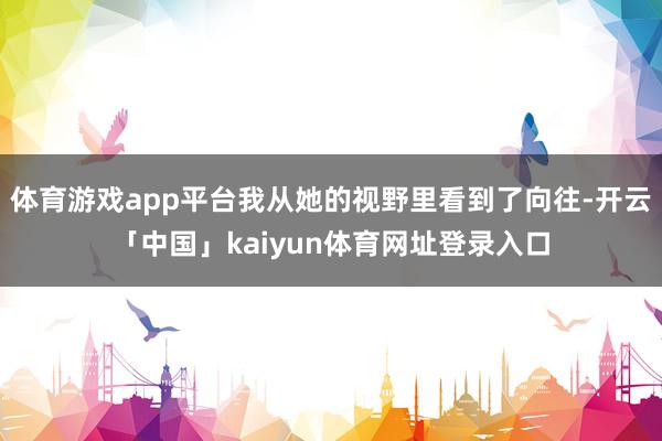体育游戏app平台我从她的视野里看到了向往-开云「中国」kaiyun体育网址登录入口