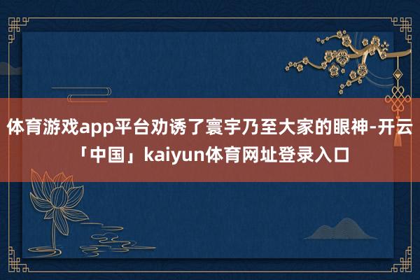 体育游戏app平台劝诱了寰宇乃至大家的眼神-开云「中国」kaiyun体育网址登录入口