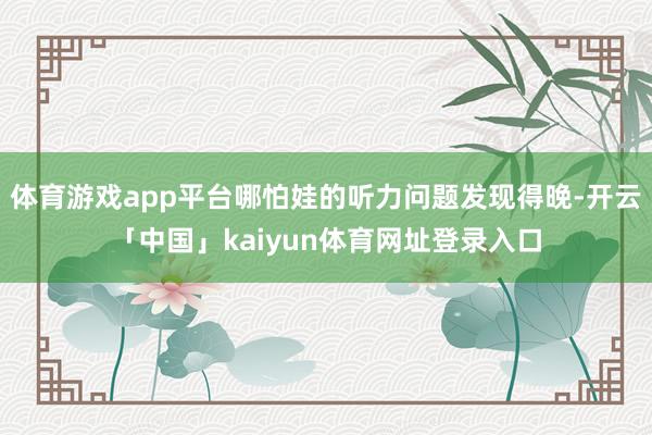 体育游戏app平台哪怕娃的听力问题发现得晚-开云「中国」kaiyun体育网址登录入口