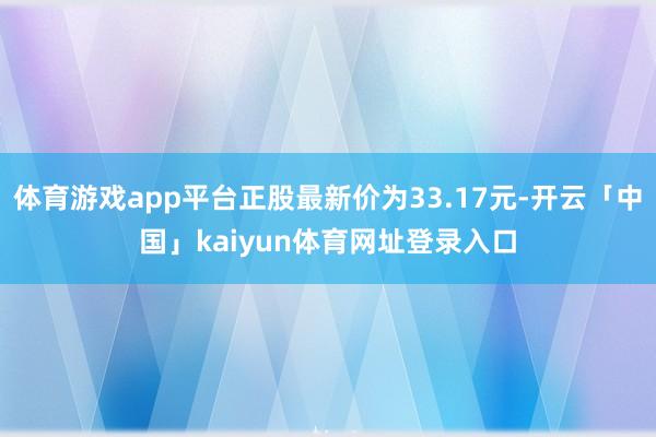 体育游戏app平台正股最新价为33.17元-开云「中国」kaiyun体育网址登录入口