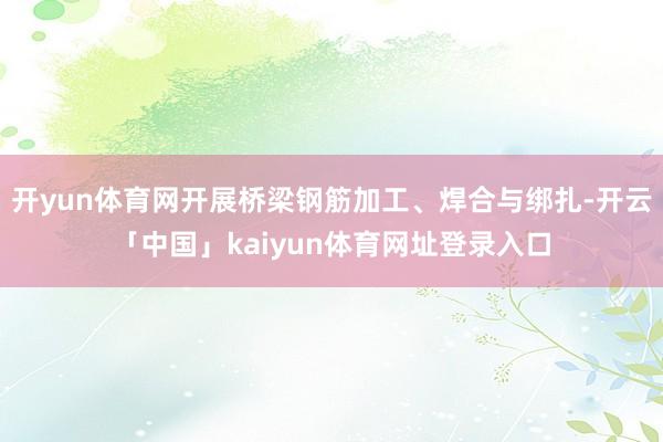 开yun体育网开展桥梁钢筋加工、焊合与绑扎-开云「中国」kaiyun体育网址登录入口
