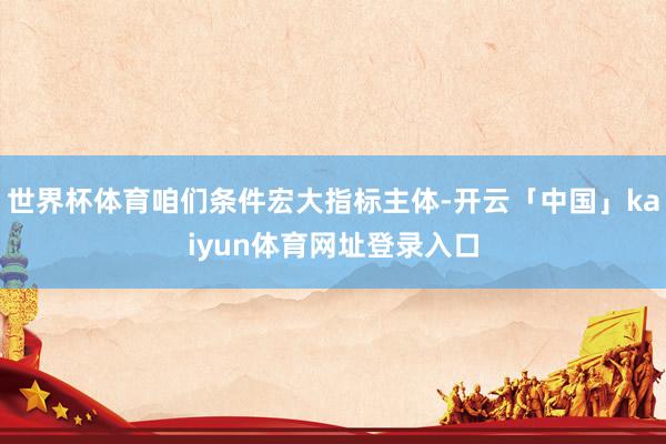 世界杯体育咱们条件宏大指标主体-开云「中国」kaiyun体育网址登录入口