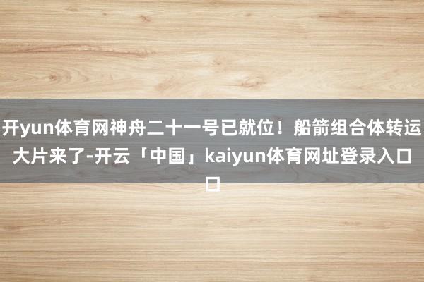 开yun体育网神舟二十一号已就位！船箭组合体转运大片来了-开云「中国」kaiyun体育网址登录入口