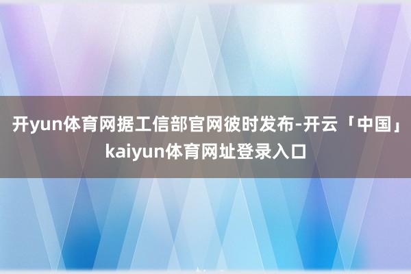 开yun体育网据工信部官网彼时发布-开云「中国」kaiyun体育网址登录入口