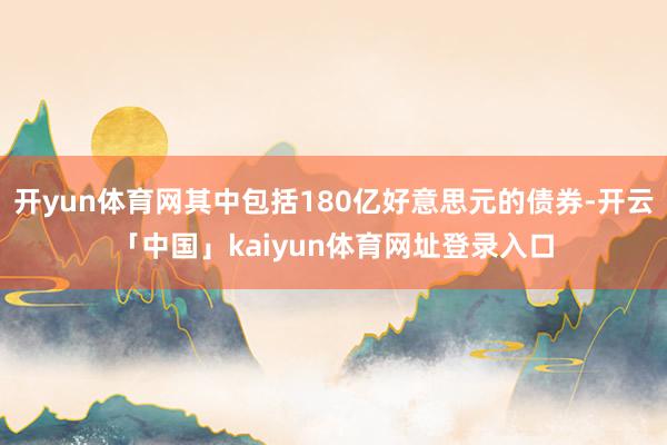 开yun体育网其中包括180亿好意思元的债券-开云「中国」kaiyun体育网址登录入口