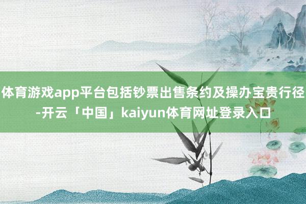 体育游戏app平台包括钞票出售条约及操办宝贵行径-开云「中国」kaiyun体育网址登录入口
