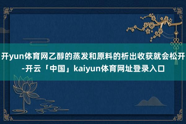 开yun体育网乙醇的蒸发和原料的析出收获就会松开-开云「中国」kaiyun体育网址登录入口