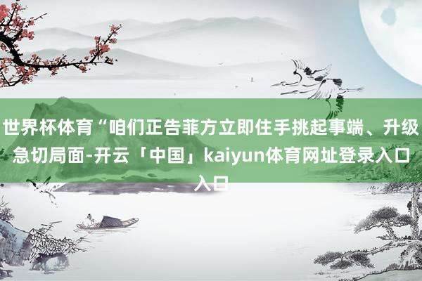 世界杯体育“咱们正告菲方立即住手挑起事端、升级急切局面-开云「中国」kaiyun体育网址登录入口