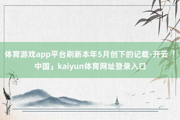 体育游戏app平台刷新本年5月创下的记载-开云「中国」kaiyun体育网址登录入口