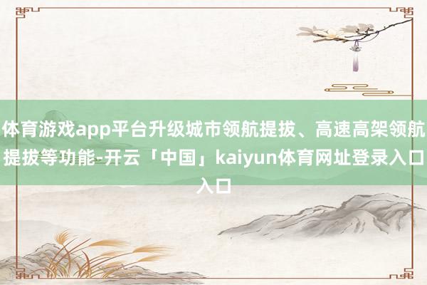 体育游戏app平台升级城市领航提拔、高速高架领航提拔等功能-开云「中国」kaiyun体育网址登录入口