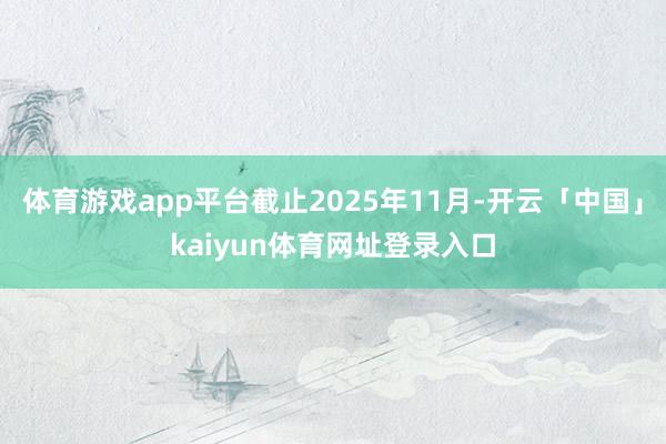 体育游戏app平台截止2025年11月-开云「中国」kaiyun体育网址登录入口