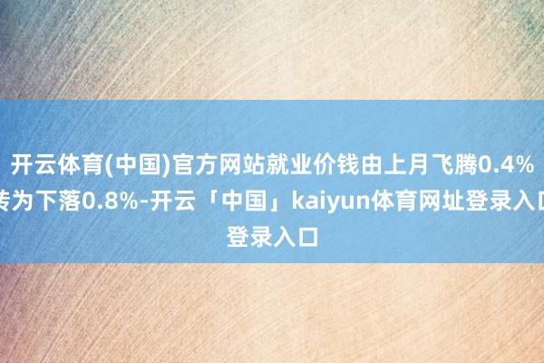 开云体育(中国)官方网站就业价钱由上月飞腾0.4%转为下落0.8%-开云「中国」kaiyun体育网址登录入口