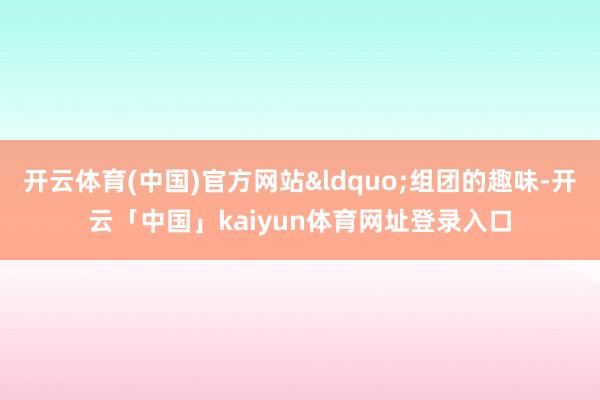 开云体育(中国)官方网站&ldquo;组团的趣味-开云「中国」kaiyun体育网址登录入口