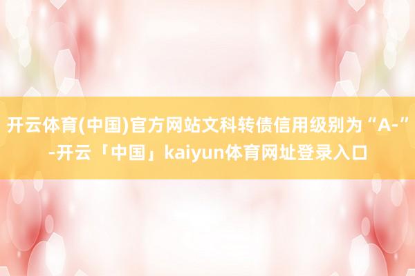开云体育(中国)官方网站文科转债信用级别为“A-”-开云「中国」kaiyun体育网址登录入口