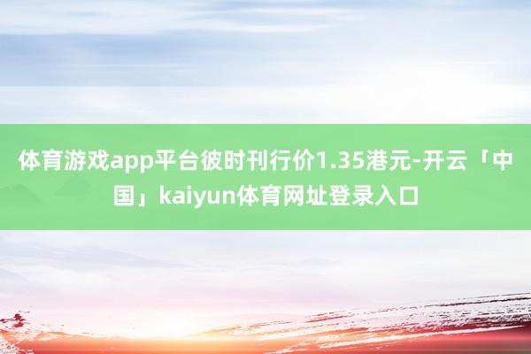 体育游戏app平台彼时刊行价1.35港元-开云「中国」kaiyun体育网址登录入口
