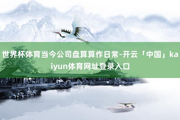 世界杯体育当今公司盘算算作日常-开云「中国」kaiyun体育网址登录入口