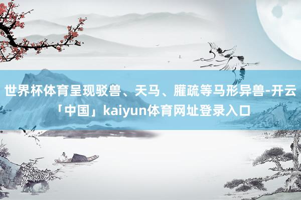 世界杯体育呈现驳兽、天马、䑏疏等马形异兽-开云「中国」kaiyun体育网址登录入口