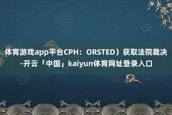 体育游戏app平台CPH：ORSTED）获取法院裁决-开云「中国」kaiyun体育网址登录入口