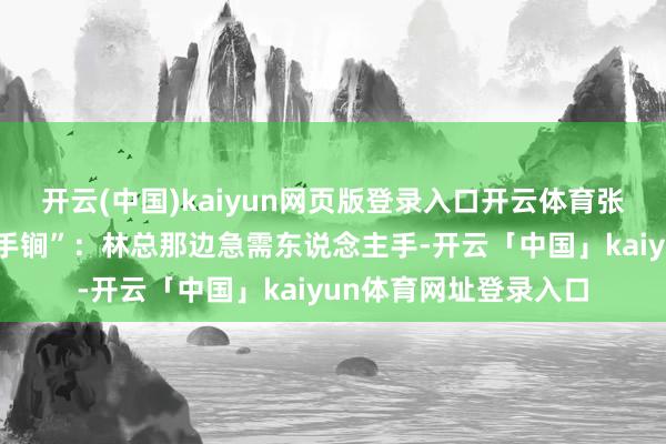 开云(中国)kaiyun网页版登录入口开云体育张闻天临了使出了“杀手锏”：林总那边急需东说念主手-开云「中国」kaiyun体育网址登录入口
