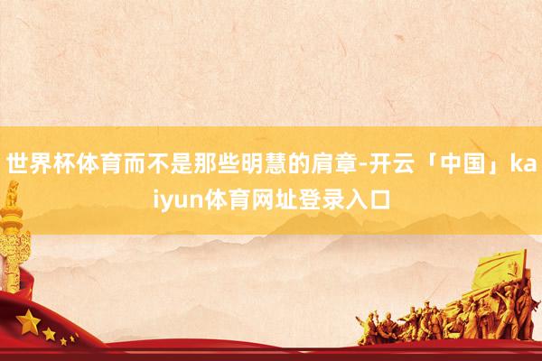 世界杯体育而不是那些明慧的肩章-开云「中国」kaiyun体育网址登录入口